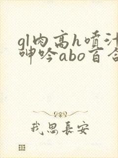 gl肉高h喷汁呻吟abo百合