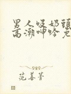 男人吸奶头吸到高潮呻吟免费视频封面