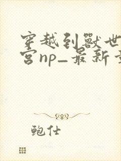 穿越到兽世开后宫np_最新章节