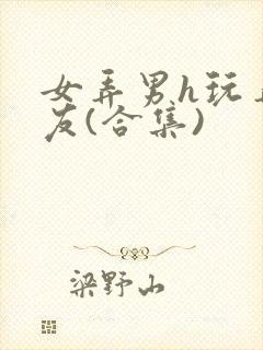 女弄男h玩弄男友(合集)