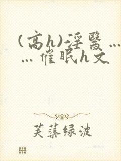 (高h)淫医……催眠h文