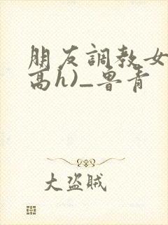 朋友调教女友(高h)_鲁青