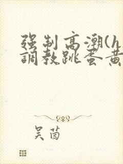 强制高潮(h)调教跳蛋黄文