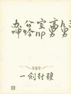 办公室高h荡肉呻吟np男男