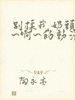 别揉我奶头~嗯~啊~的动漫