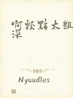 啊轻点太粗嗯太深