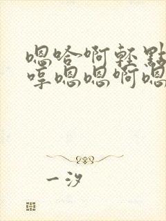 嗯哈啊轻点哼嗯哼嗯嗯啊嗯