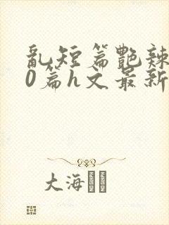 乱短篇艳辣500篇h文最新章节