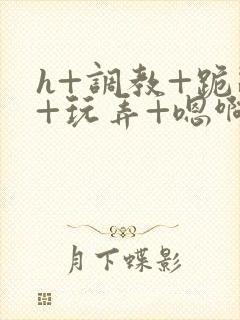 h+调教+跪趴+玩弄+嗯啊女女