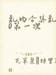 乱肉合集乱500第一次