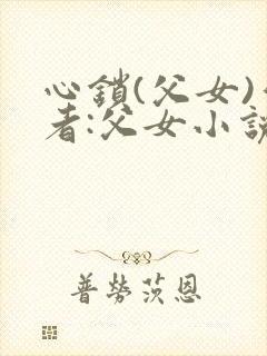 心锁(父女)作者:父女小说最新章节更