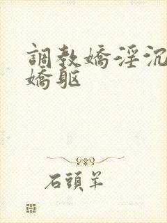 调教娇淫沉沦的娇躯