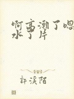 啊高潮了嗯～喷水了片