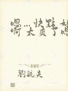 嗯…快点 好棒啊 太爽了嗯