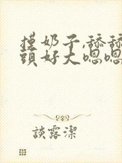 摸奶子,舔舔奶头好大嗯嗯啊啊