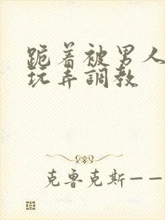 跪着被男人蹂躏玩弄调教