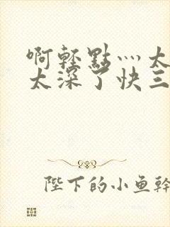 啊轻点灬太粗嗯太深了快三文轩