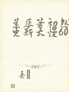 叶辰萧初然刚刚更新太慢600集