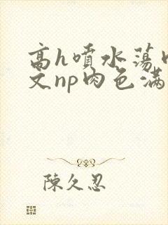 高h喷水荡肉爽文np肉色满园