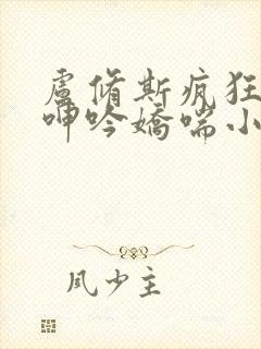 卢修斯疯狂吞吐呻吟娇喘小说