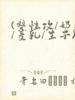 (双性攻/奶瘾/产乳/生子)