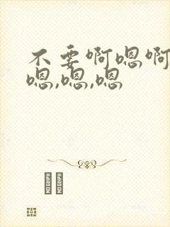 不要啊嗯啊轻点嗯,嗯,嗯