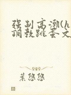 强制高潮(h)调教跳蛋文章