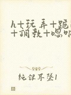 h+玩弄+跪趴+调教+嗯呐女女