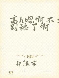 高h嗯啊不要了别舔了啊