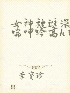 女神被进深处娇喘呻吟高h视频