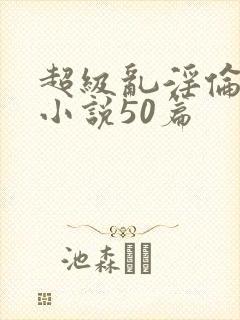 超级乱淫伦短篇小说50篇