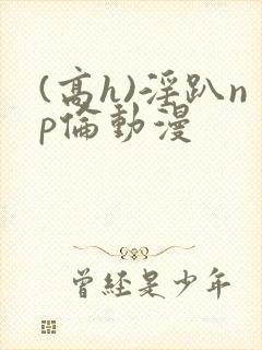 (高h)淫趴np伦动漫