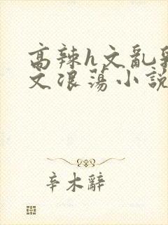 高辣h文乱乳h文浪荡小说苏卿