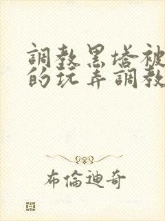 调教黑塔被肆意的玩弄调教