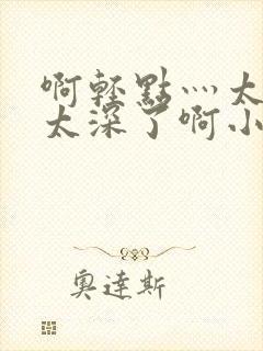 啊轻点灬太粗嗯太深了啊小说