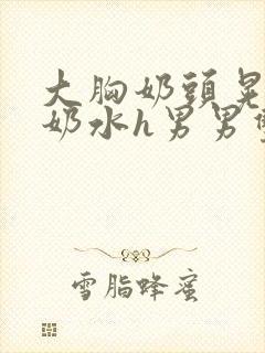 大胸奶头晃着喷奶水h男男双性