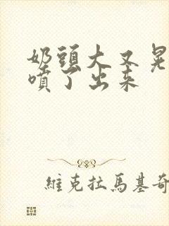 奶头大又晃奶水喷了出来