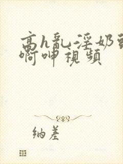 高h乱淫奶头嗯啊呻视频