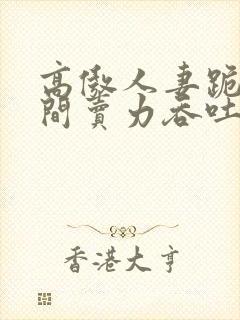 高傲人妻跪在胯间卖力吞吐小说