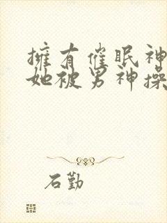 拥有催眠神力后她被男神操透了(高hnp)