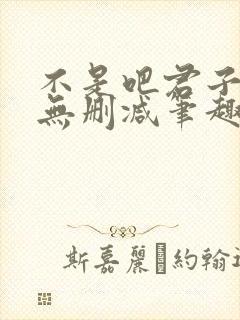 不是吧君子也防无删减笔趣阁免费