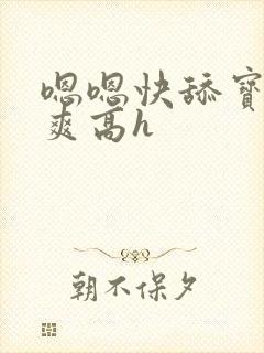 嗯嗯快舔宝贝好爽高h