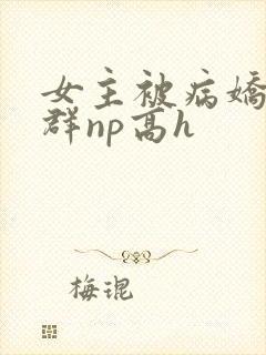 女主被病娇玩弄群np高h