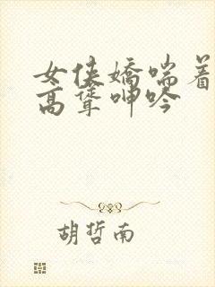 女侠娇喘着乳峰高耸呻吟