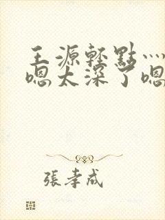 王源轻点灬太粗嗯太深了嗯啊