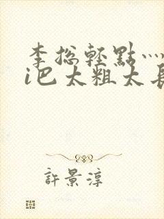 李总轻点灬大ji巴太粗太长的最新章节txt