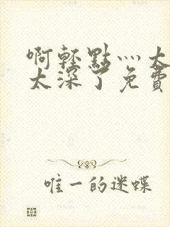 啊轻点灬太粗嗯太深了免费看