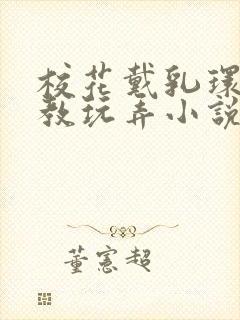 校花戴乳环被调教玩弄小说免费阅读