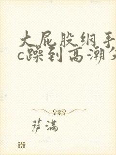 大屁股纲手被狂c躁到高潮失禁小说