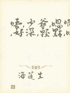 唔,少爷,嗯啊,好深,轻点,嗯,啊,好舒服啊